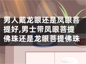 男人戴龙眼还是凤眼菩提好,男士带凤眼菩提佛珠还是龙眼菩提佛珠