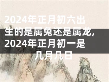 2024年正月初六出生的是属兔还是属龙,2024年正月初一是几月几日
