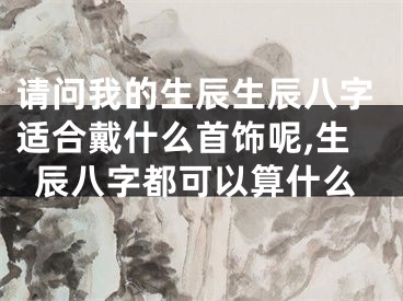 请问我的生辰生辰八字适合戴什么首饰呢,生辰八字都可以算什么