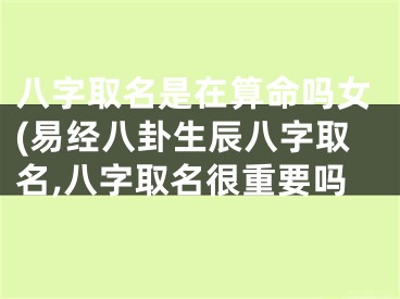 八字取名是在算命吗女(易经八卦生辰八字取名,八字取名很重要吗