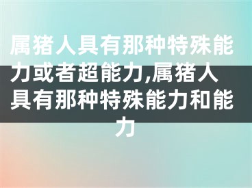 属猪人具有那种特殊能力或者超能力,属猪人具有那种特殊能力和能力
