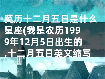 英历十二月五日是什么星座(我是农历1999年12月5日出生的,十二月五日英文缩写