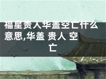 福星贵人华盖空亡什么意思,华盖 贵人 空亡