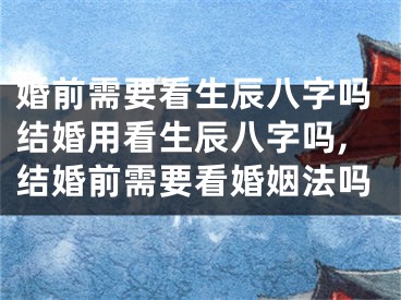 婚前需要看生辰八字吗结婚用看生辰八字吗,结婚前需要看婚姻法吗