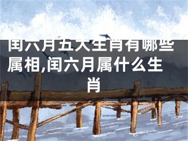 闰六月五大生肖有哪些属相,闰六月属什么生肖