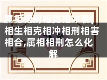 属相相刑相克相冲表(相生相克相冲相刑相害相合,属相相刑怎么化解