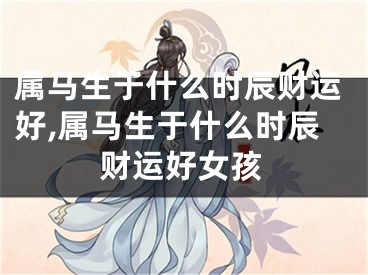 属马生于什么时辰财运好,属马生于什么时辰财运好女孩