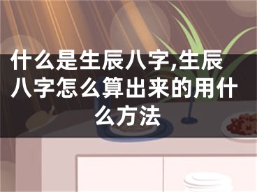 什么是生辰八字,生辰八字怎么算出来的用什么方法