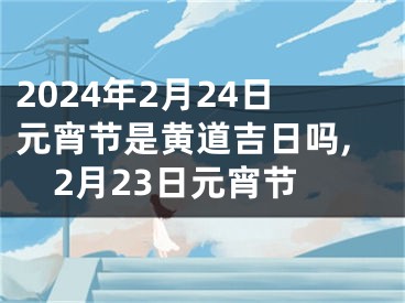 2024年2月24日元宵节是黄道吉日吗,2月23日元宵节