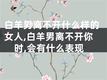 白羊男离不开什么样的女人,白羊男离不开你时,会有什么表现