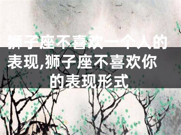 狮子座不喜欢一个人的表现,狮子座不喜欢你的表现形式