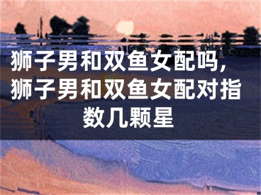 狮子男和双鱼女配吗,狮子男和双鱼女配对指数几颗星
