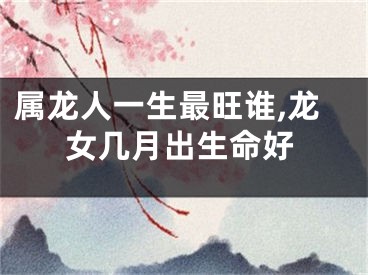 属龙人一生最旺谁,龙女几月出生命好