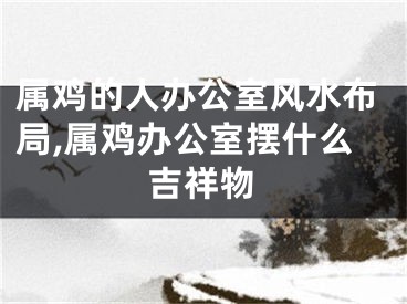 属鸡的人办公室风水布局,属鸡办公室摆什么吉祥物