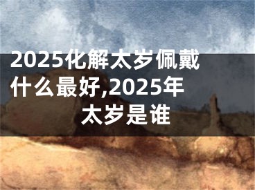 2025化解太岁佩戴什么最好,2025年太岁是谁