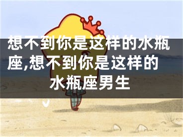 想不到你是这样的水瓶座,想不到你是这样的水瓶座男生