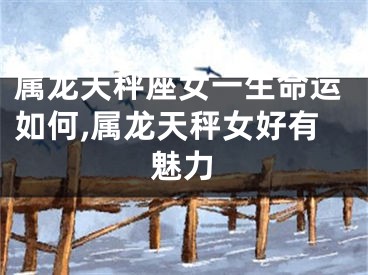 属龙天秤座女一生命运如何,属龙天秤女好有魅力