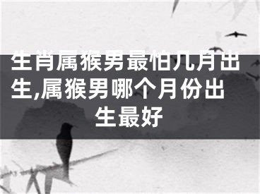 生肖属猴男最怕几月出生,属猴男哪个月份出生最好