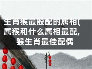 生肖猴最般配的属相(属猴和什么属相最配,猴生肖最佳配偶