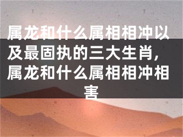属龙和什么属相相冲以及最固执的三大生肖,属龙和什么属相相冲相害