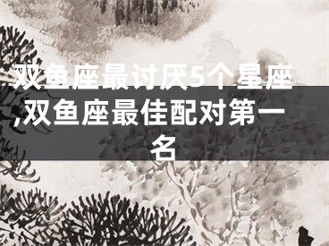 双鱼座最讨厌5个星座,双鱼座最佳配对第一名