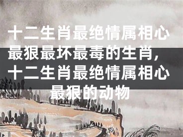 十二生肖最绝情属相心最狠最坏最毒的生肖,十二生肖最绝情属相心最狠的动物