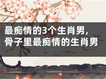 最痴情的3个生肖男,骨子里最痴情的生肖男