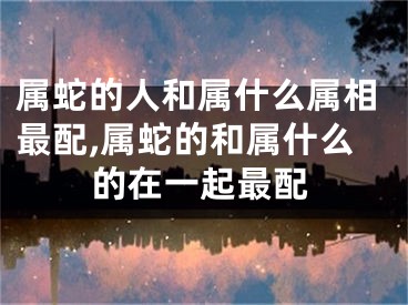 属蛇的人和属什么属相最配,属蛇的和属什么的在一起最配