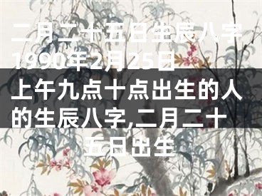 二月二十五日生辰八字1990年2月25日上午九点十点出生的人的生辰八字,二月二十五日出生