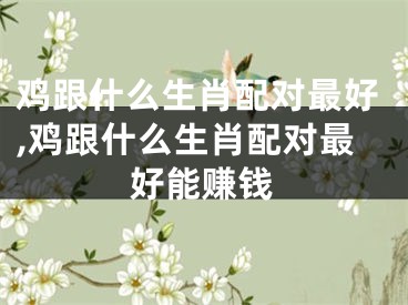 鸡跟什么生肖配对最好,鸡跟什么生肖配对最好能赚钱