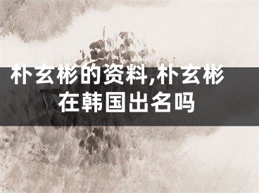 朴玄彬的资料,朴玄彬在韩国出名吗