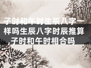 子时和午时生辰八字一样吗生辰八字时辰推算,子时和午时相合吗