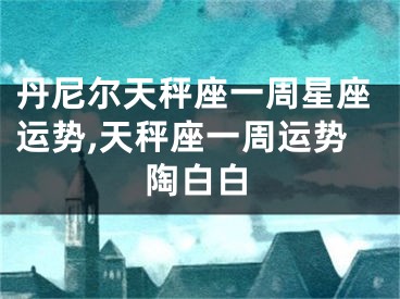 丹尼尔天秤座一周星座运势,天秤座一周运势陶白白