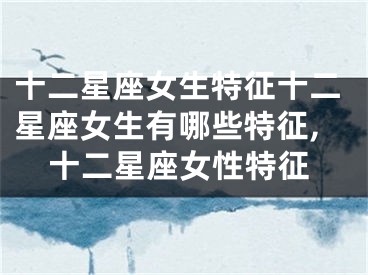 十二星座女生特征十二星座女生有哪些特征,十二星座女性特征