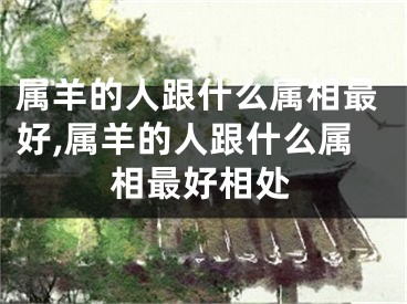 属羊的人跟什么属相最好,属羊的人跟什么属相最好相处
