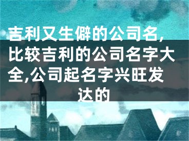 吉利又生僻的公司名,比较吉利的公司名字大全,公司起名字兴旺发达的
