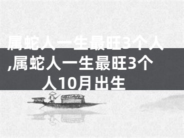 属蛇人一生最旺3个人,属蛇人一生最旺3个人10月出生