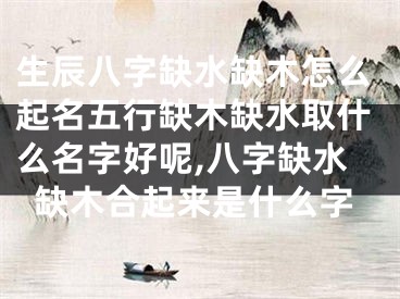 生辰八字缺水缺木怎么起名五行缺木缺水取什么名字好呢,八字缺水缺木合起来是什么字