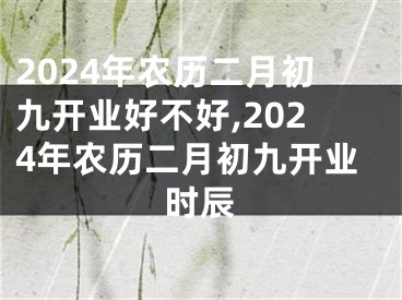 2024年农历二月初九开业好不好,2024年农历二月初九开业时辰