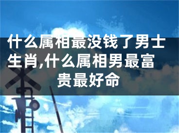什么属相最没钱了男士生肖,什么属相男最富贵最好命