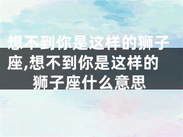 想不到你是这样的狮子座,想不到你是这样的狮子座什么意思
