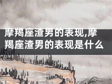 摩羯座渣男的表现,摩羯座渣男的表现是什么