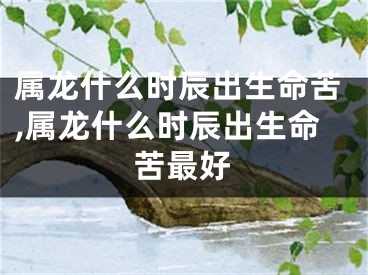 属龙什么时辰出生命苦,属龙什么时辰出生命苦最好