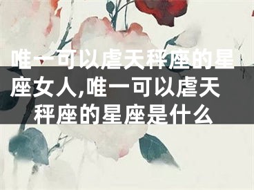 唯一可以虐天秤座的星座女人,唯一可以虐天秤座的星座是什么