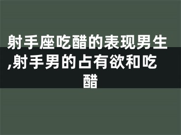 射手座吃醋的表现男生,射手男的占有欲和吃醋