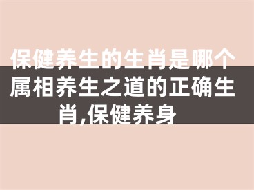 保健养生的生肖是哪个属相养生之道的正确生肖,保健养身