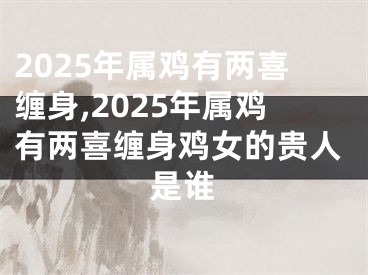 2025年属鸡有两喜缠身,2025年属鸡有两喜缠身鸡女的贵人是谁