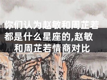 你们认为赵敏和周芷若都是什么星座的,赵敏和周芷若情商对比