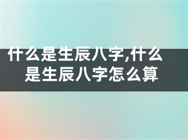 什么是生辰八字,什么是生辰八字怎么算