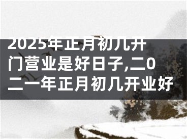 2025年正月初几开门营业是好日子,二0二一年正月初几开业好